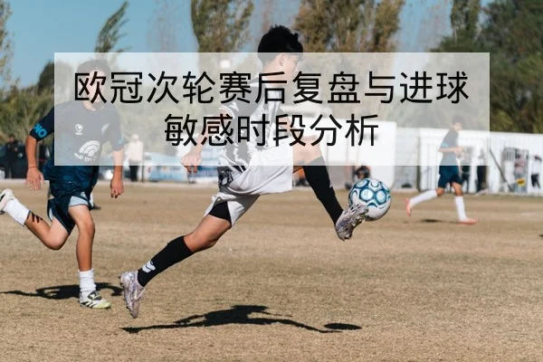 欧冠次轮赛后复盘与进球敏感时段分析